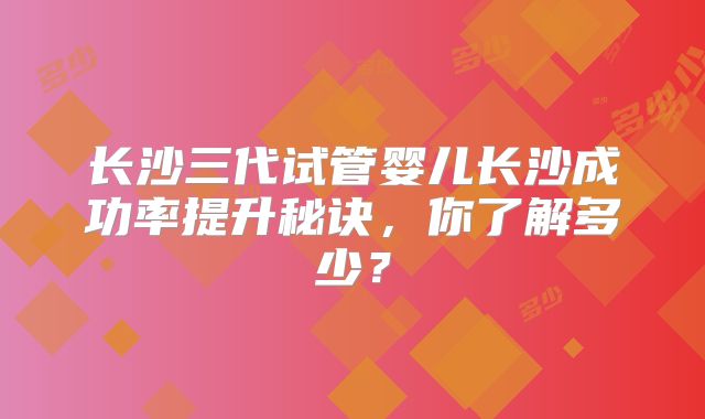 长沙三代试管婴儿长沙成功率提升秘诀，你了解多少？