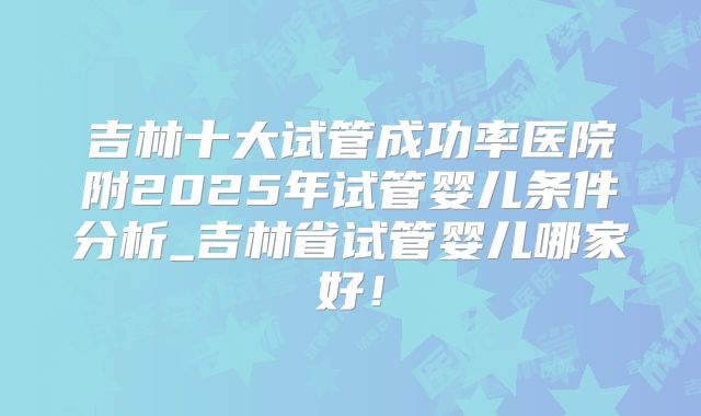 吉林十大试管成功率医院附2025年试管婴儿条件分析_吉林省试管婴儿哪家好!