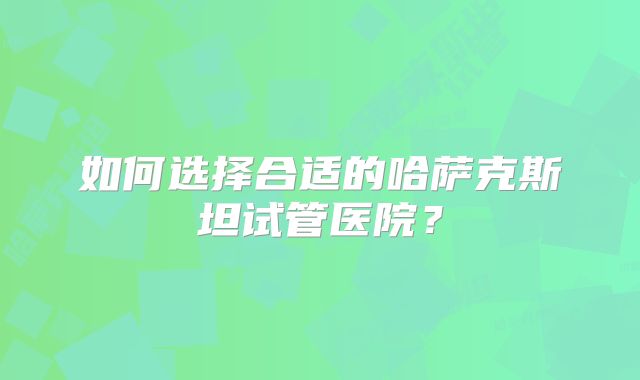 如何选择合适的哈萨克斯坦试管医院?