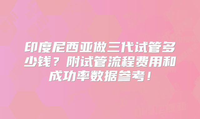 印度尼西亚做三代试管多少钱？附试管流程费用和成功率数据参考！