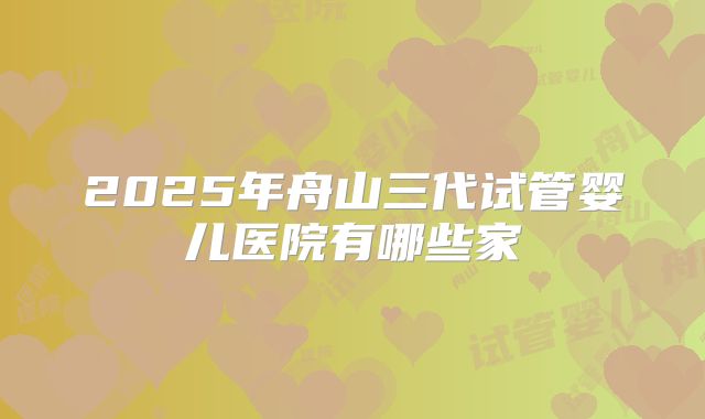 2025年舟山三代试管婴儿医院有哪些家