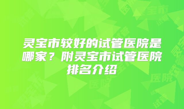灵宝市较好的试管医院是哪家？附灵宝市试管医院排名介绍