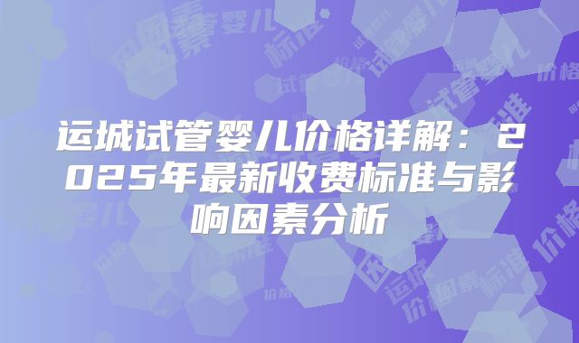 运城试管婴儿价格详解：2025年最新收费标准与影响因素分析