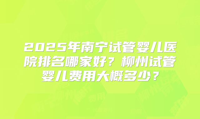 2025年南宁试管婴儿医院排名哪家好?柳州试管婴儿费用大概多少?