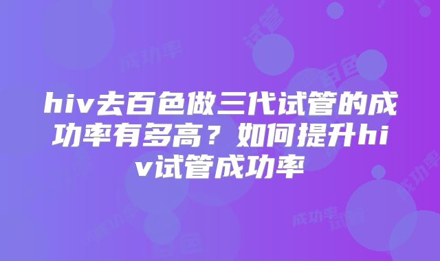 hiv去百色做三代试管的成功率有多高?如何提升hiv试管成功率