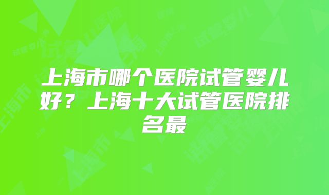 上海市哪个医院试管婴儿好?上海十大试管医院排名最