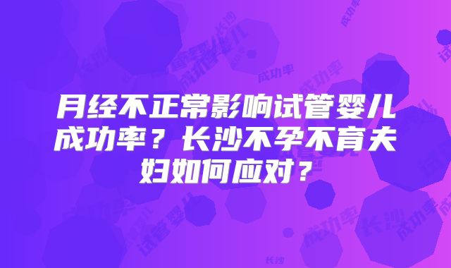 月经不正常影响试管婴儿成功率?长沙不孕不育夫妇如何应对?