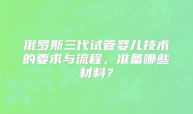 俄罗斯三代试管婴儿技术的要求与流程,准备哪些材料?