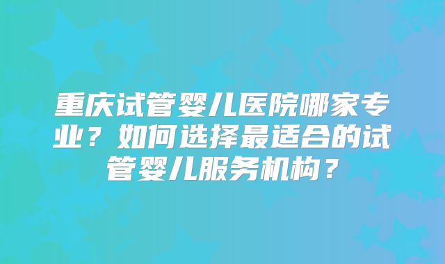 重庆试管婴儿医院哪家专业?如何选择最适合的试管婴儿服务机构?