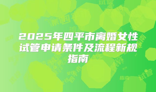 2025年四平市离婚女性试管申请条件及流程新规指南