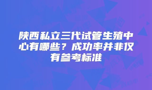陕西私立三代试管生殖中心有哪些？成功率并非仅有参考标准