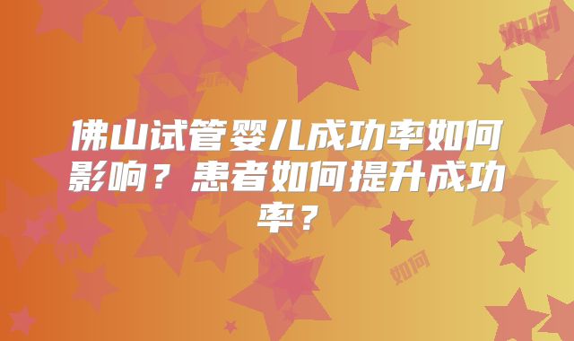 佛山试管婴儿成功率如何影响?患者如何提升成功率?