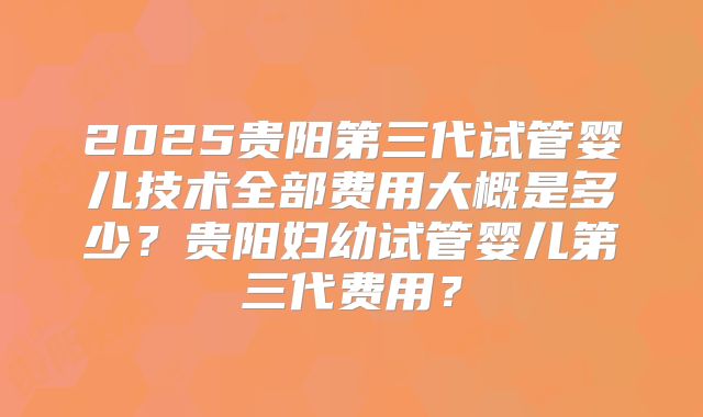 2025贵阳第三代试管婴儿技术全部费用大概是多少？贵阳妇幼试管婴儿第三代费用？
