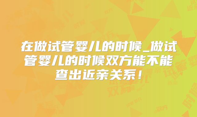 在做试管婴儿的时候_做试管婴儿的时候双方能不能查出近亲关系!