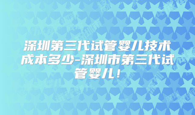 深圳第三代试管婴儿技术成本多少-深圳市第三代试管婴儿!
