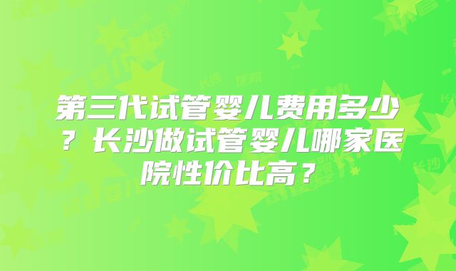 第三代试管婴儿费用多少?长沙做试管婴儿哪家医院性价比高?