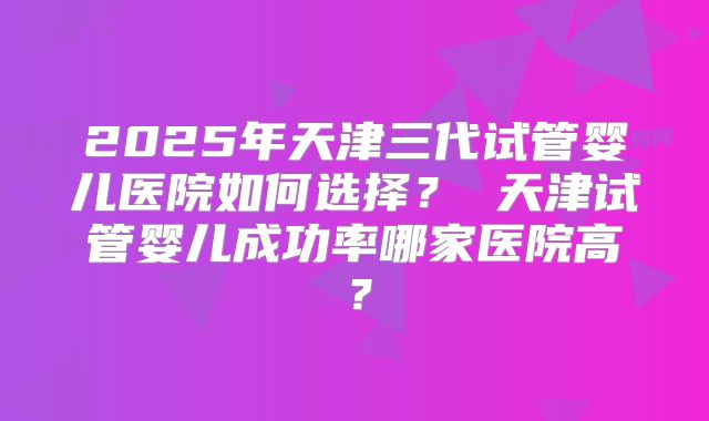 2025年天津三代试管婴儿医院如何选择? 天津试管婴儿成功率哪家医院高?