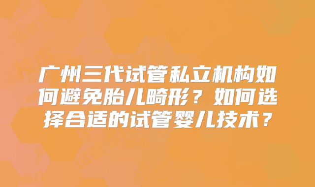 广州三代试管私立机构如何避免胎儿畸形?如何选择合适的试管婴儿技术?