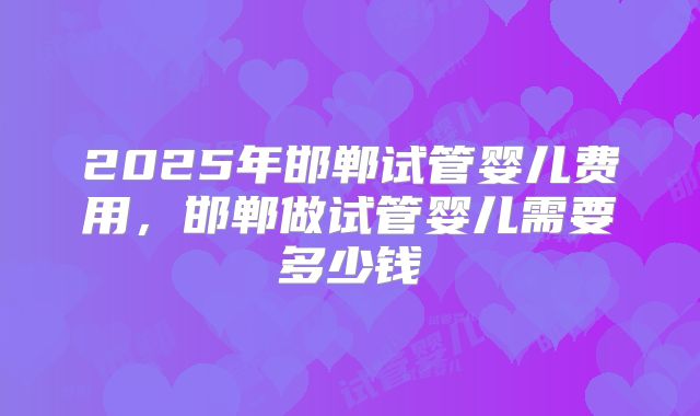 2025年邯郸试管婴儿费用，邯郸做试管婴儿需要多少钱