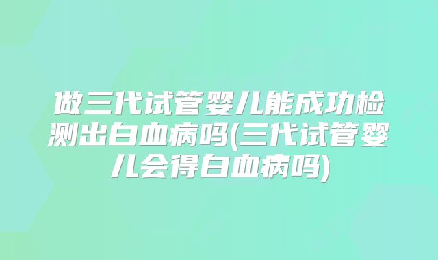 做三代试管婴儿能成功检测出白血病吗(三代试管婴儿会得白血病吗)