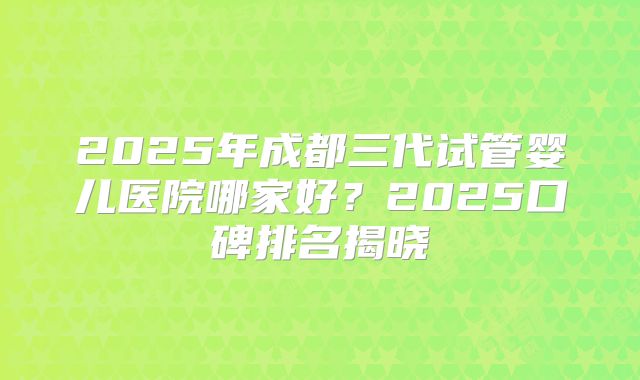 2025年成都三代试管婴儿医院哪家好？2025口碑排名揭晓