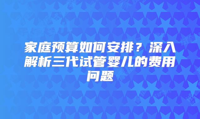 家庭预算如何安排？深入解析三代试管婴儿的费用问题