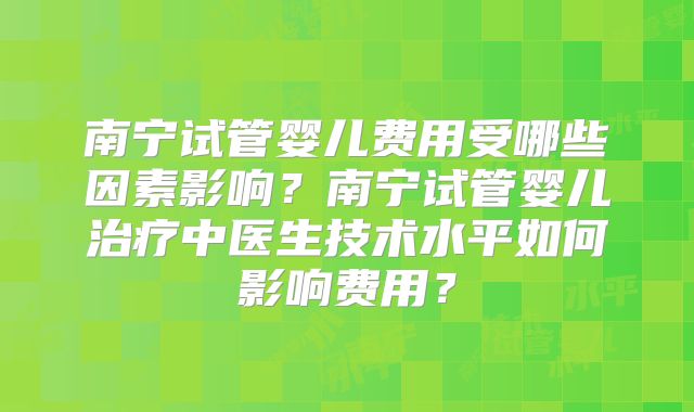 南宁试管婴儿费用受哪些因素影响?南宁试管婴儿治疗中医生技术水平如何影响费用?