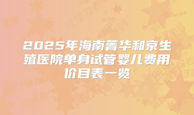 2025年海南菁华和京生殖医院单身试管婴儿费用价目表一览