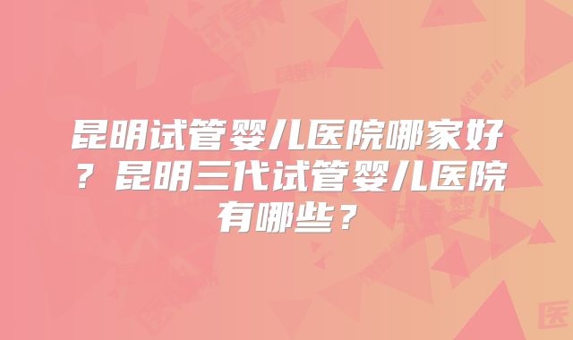 昆明试管婴儿医院哪家好?昆明三代试管婴儿医院有哪些?