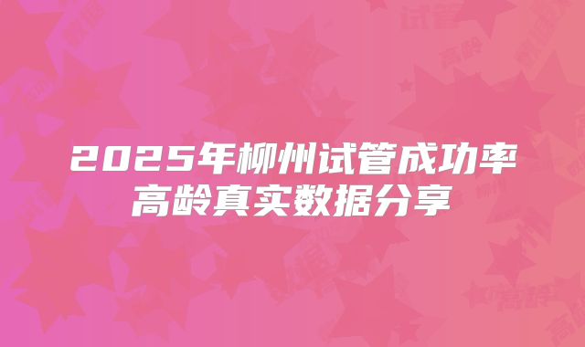 2025年柳州试管成功率高龄真实数据分享