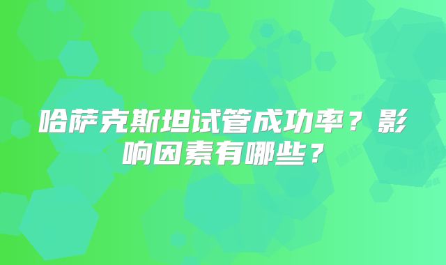 哈萨克斯坦试管成功率？影响因素有哪些？