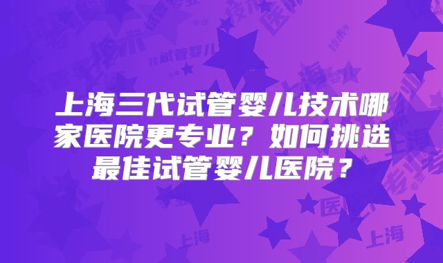 上海三代试管婴儿技术哪家医院更专业？如何挑选最佳试管婴儿医院？