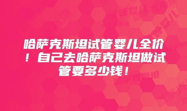 哈萨克斯坦试管婴儿全价!自己去哈萨克斯坦做试管要多少钱!