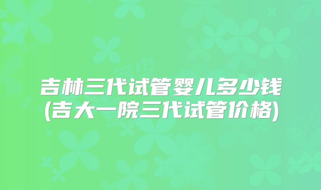 吉林三代试管婴儿多少钱(吉大一院三代试管价格)