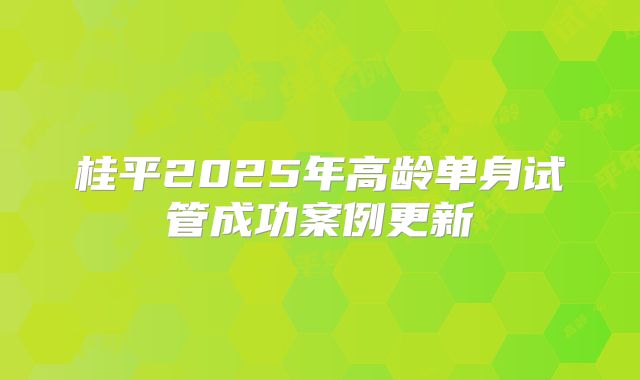 桂平2025年高龄单身试管成功案例更新