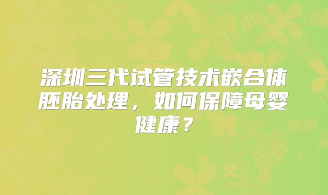 深圳三代试管技术嵌合体胚胎处理，如何保障母婴健康？