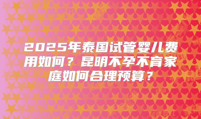 2025年泰国试管婴儿费用如何?昆明不孕不育家庭如何合理预算?