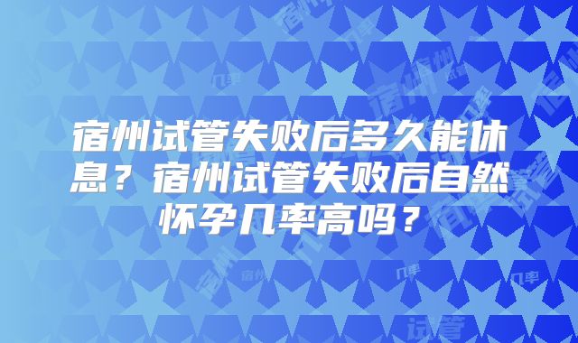宿州试管失败后多久能休息?宿州试管失败后自然怀孕几率高吗?