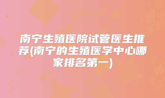 南宁生殖医院试管医生推荐(南宁的生殖医学中心哪家排名第一)