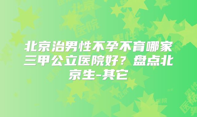 北京治男性不孕不育哪家三甲公立医院好?盘点北京生-其它