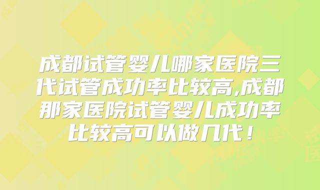 成都试管婴儿哪家医院三代试管成功率比较高,成都那家医院试管婴儿成功率比较高可以做几代！