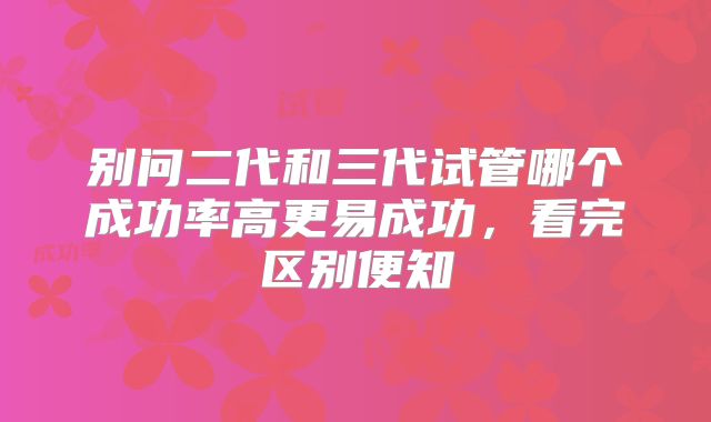 别问二代和三代试管哪个成功率高更易成功，看完区别便知