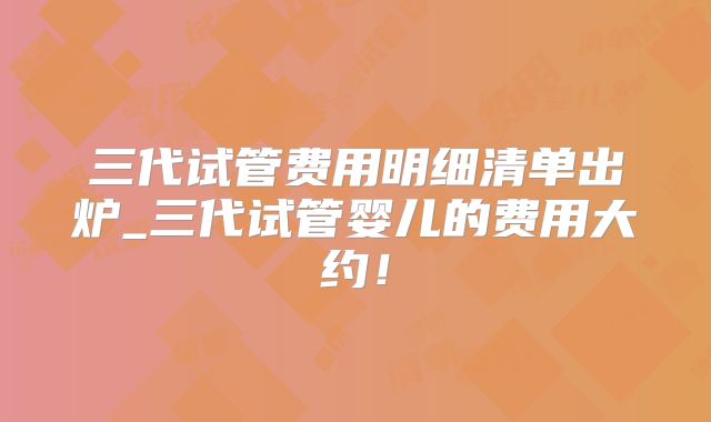 三代试管费用明细清单出炉_三代试管婴儿的费用大约!