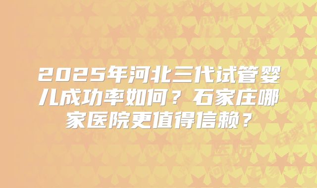 2025年河北三代试管婴儿成功率如何?石家庄哪家医院更值得信赖?