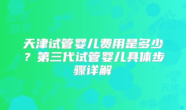 天津试管婴儿费用是多少？第三代试管婴儿具体步骤详解