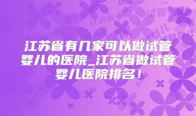 江苏省有几家可以做试管婴儿的医院_江苏省做试管婴儿医院排名!