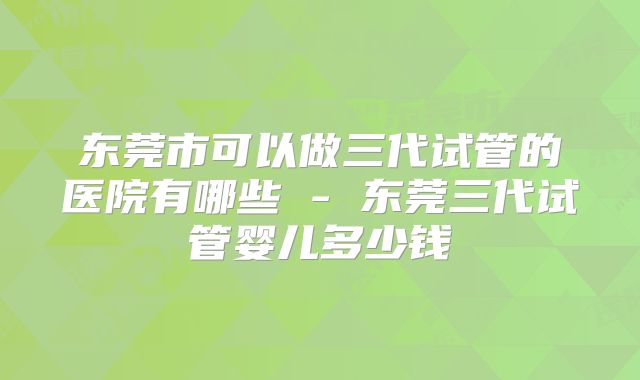 东莞市可以做三代试管的医院有哪些 - 东莞三代试管婴儿多少钱