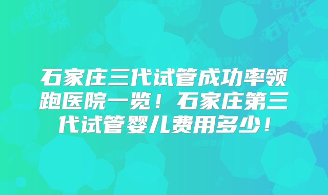 石家庄三代试管成功率领跑医院一览!石家庄第三代试管婴儿费用多少!