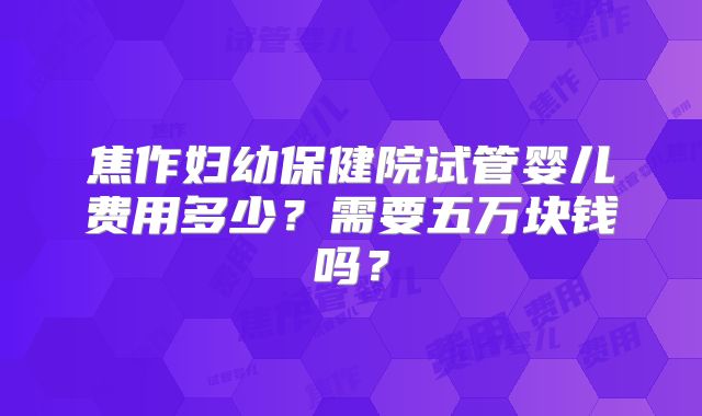 焦作妇幼保健院试管婴儿费用多少？需要五万块钱吗？