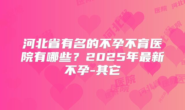 河北省有名的不孕不育医院有哪些？2025年最新不孕-其它